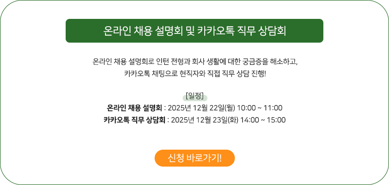 온라인 (Zoom) 채용 설명회 & 카카오톡 직무 상담회
            온라인 채용 설명회로 인턴 전형과 회사 생활에 대한 궁금증을 해소하고,
카카오톡 채팅으로 현직자와 직접 직무 상담 진행!
행사에 참여하면, 추첨을 통해 경품도 증정해드려요.

[일정]
1. 온라인 채용 설명회 : 6/26 (목) 14:00~15:00
2. 카카오톡 직무 상담회 : 7/3 (목) 14:00~15:00
            