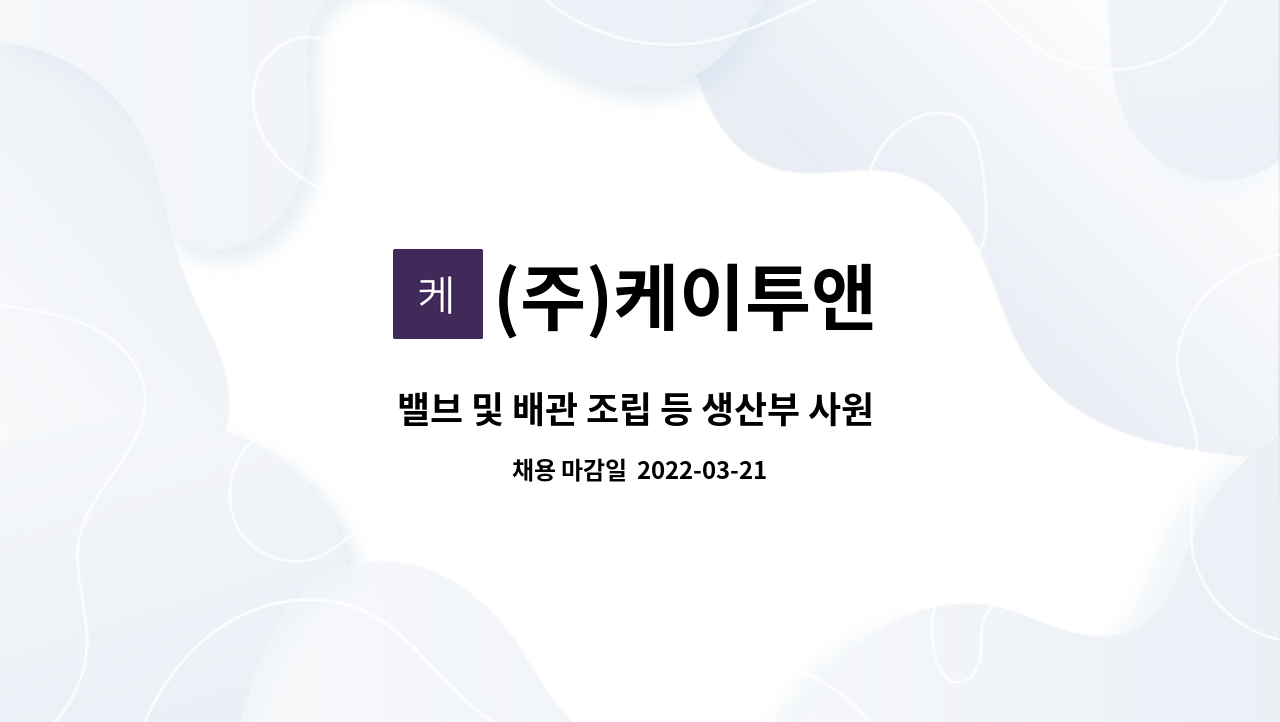 (주)케이투앤 : 밸브 및 배관 조립 등 생산부 사원 모집 | 더팀스 밸브 및 배관 조립 등 생산부 사원 모집 by (주)케이투앤