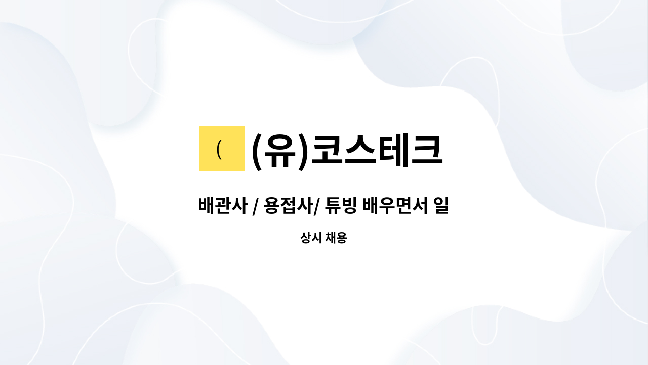 (유)코스테크 - 배관사 / 용접사/ 튜빙 배우면서 일하실 분 (정규직, 경력직도 지원가능) : 채용 메인 사진 (더팀스 제공)